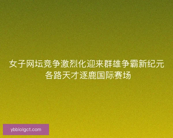女子网坛竞争激烈化迎来群雄争霸新纪元 各路天才逐鹿国际赛场