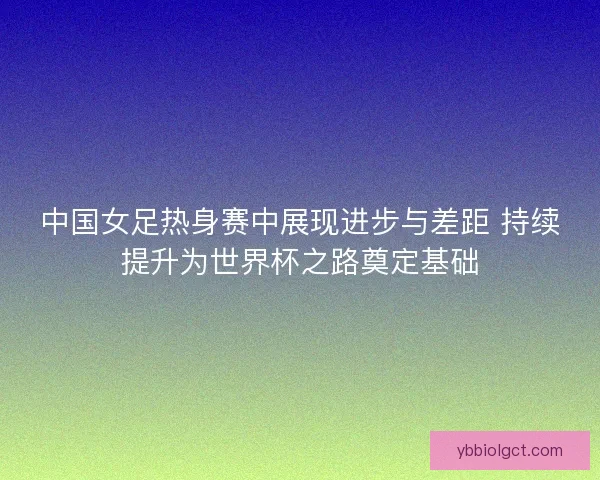 中国女足热身赛中展现进步与差距 持续提升为世界杯之路奠定基础