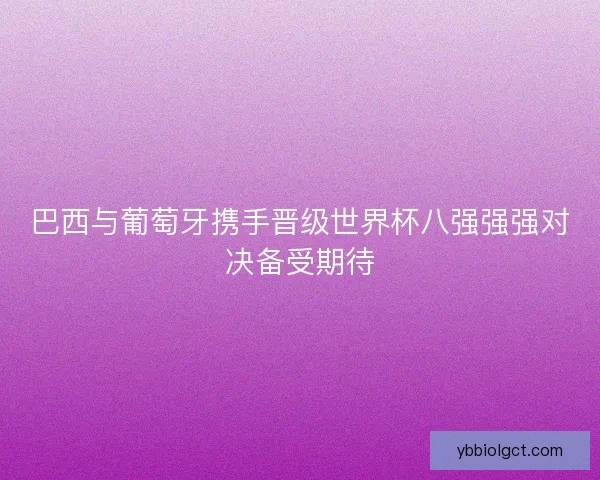 巴西与葡萄牙携手晋级世界杯八强强强对决备受期待