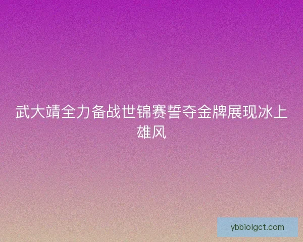 武大靖全力备战世锦赛誓夺金牌展现冰上雄风