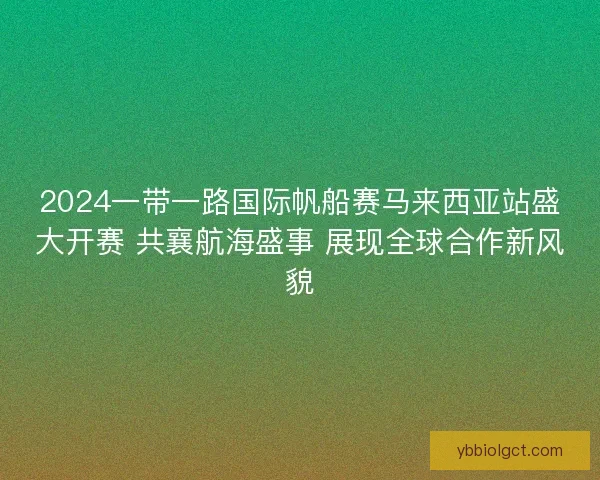 2024一带一路国际帆船赛马来西亚站盛大开赛 共襄航海盛事 展现全球合作新风貌