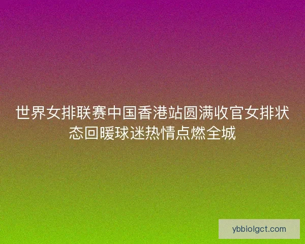 世界女排联赛中国香港站圆满收官女排状态回暖球迷热情点燃全城