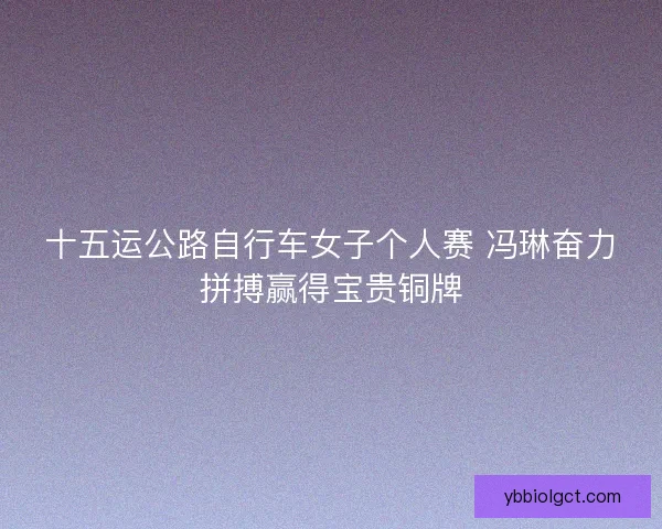 十五运公路自行车女子个人赛 冯琳奋力拼搏赢得宝贵铜牌