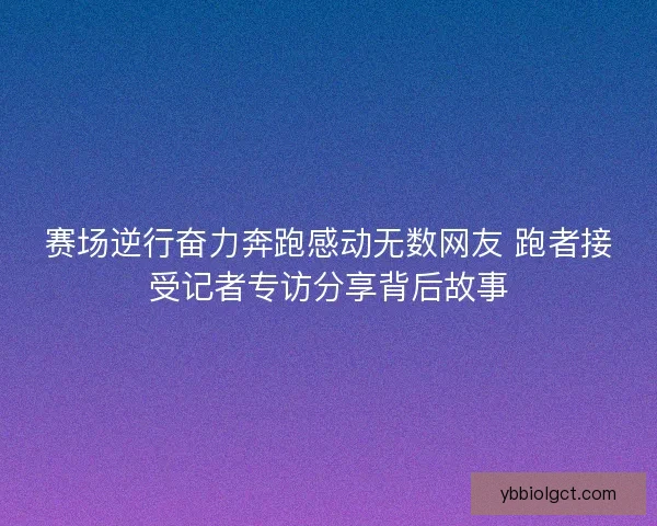 赛场逆行奋力奔跑感动无数网友 跑者接受记者专访分享背后故事