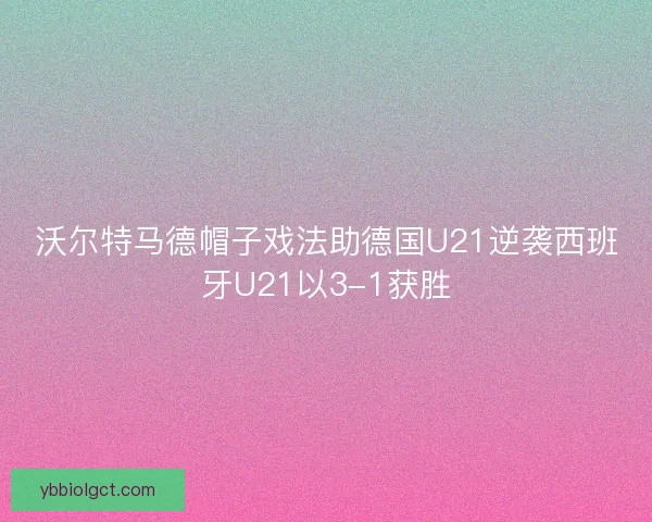 沃尔特马德帽子戏法助德国U21逆袭西班牙U21以3-1获胜