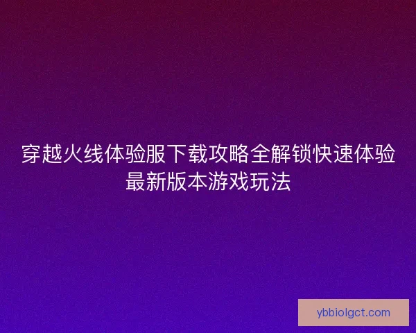 穿越火线体验服下载攻略全解锁快速体验最新版本游戏玩法