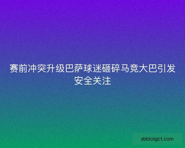 赛前冲突升级巴萨球迷砸碎马竞大巴引发安全关注