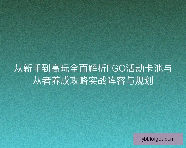 从新手到高玩全面解析FGO活动卡池与从者养成攻略实战阵容与规划