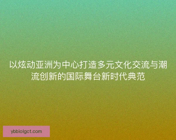 以炫动亚洲为中心打造多元文化交流与潮流创新的国际舞台新时代典范