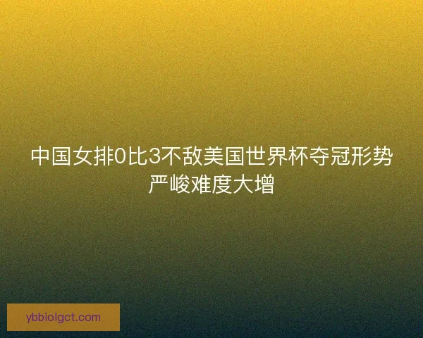 中国女排0比3不敌美国世界杯夺冠形势严峻难度大增