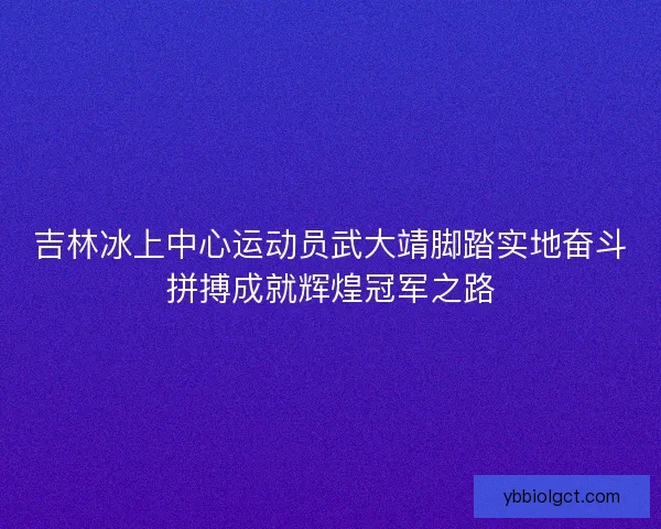 吉林冰上中心运动员武大靖脚踏实地奋斗拼搏成就辉煌冠军之路