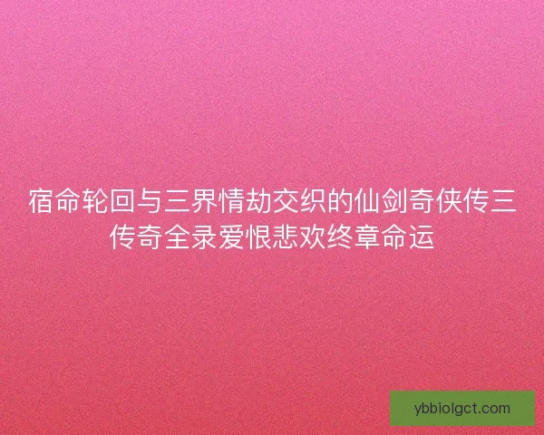 宿命轮回与三界情劫交织的仙剑奇侠传三传奇全录爱恨悲欢终章命运